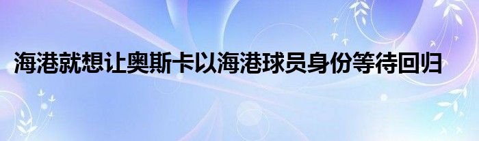 海港就想让奥斯卡以海港球员身份等待回归