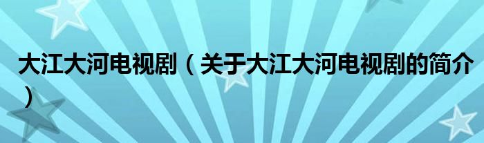 大江大河电视剧（关于大江大河电视剧的简介）