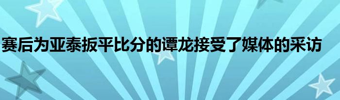 赛后为亚泰扳平比分的谭龙接受了媒体的采访