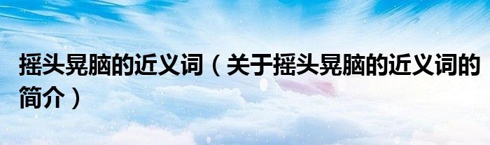 摇头晃脑的近义词（关于摇头晃脑的近义词的简介）