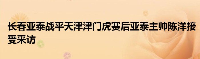 长春亚泰战平天津津门虎赛后亚泰主帅陈洋接受采访