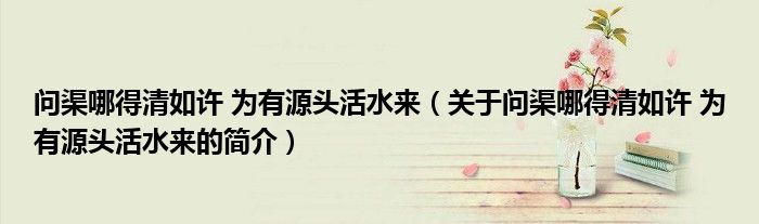 问渠哪得清如许 为有源头活水来（关于问渠哪得清如许 为有源头活水来的简介）