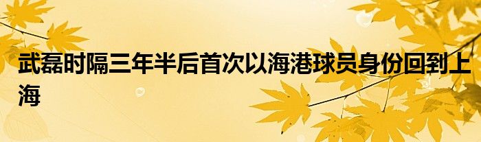 武磊时隔三年半后首次以海港球员身份回到上海