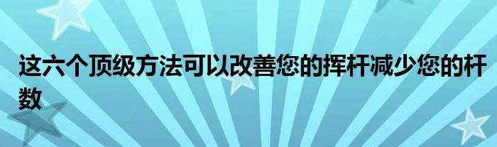 这六个顶级方法可以改善您的挥杆减少您的杆数