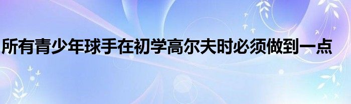 所有青少年球手在初学高尔夫时必须做到一点