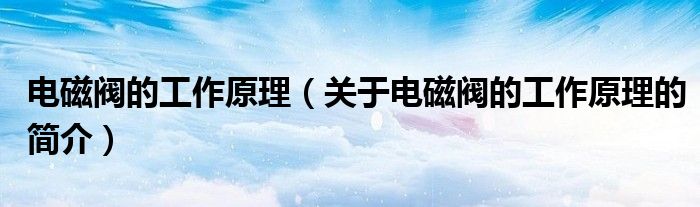 电磁阀的工作原理（关于电磁阀的工作原理的简介）
