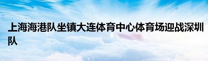 上海海港队坐镇大连体育中心体育场迎战深圳队