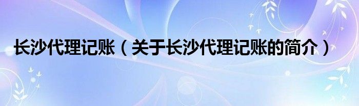 长沙代理记账（关于长沙代理记账的简介）