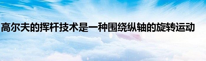 高尔夫的挥杆技术是一种围绕纵轴的旋转运动