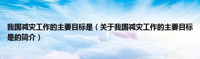 我国减灾工作的主要目标是（关于我国减灾工作的主要目标是的简介）