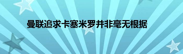 曼联追求卡塞米罗并非毫无根据