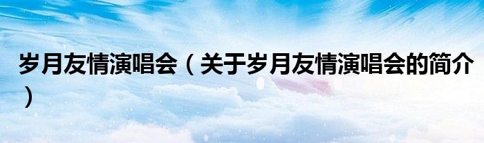 岁月友情演唱会（关于岁月友情演唱会的简介）