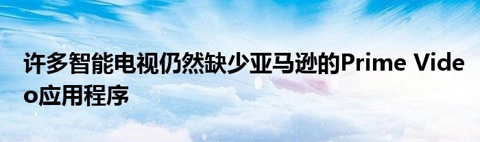 许多智能电视仍然缺少亚马逊的Prime Video应用程序
