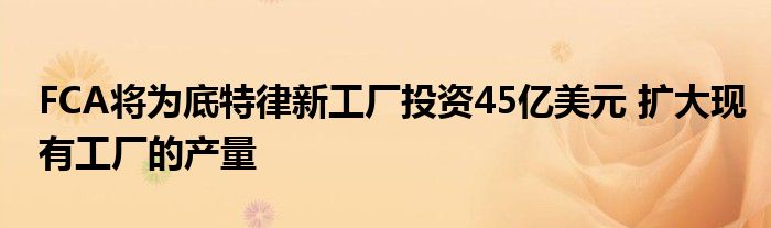 FCA将为底特律新工厂投资45亿美元 扩大现有工厂的产量
