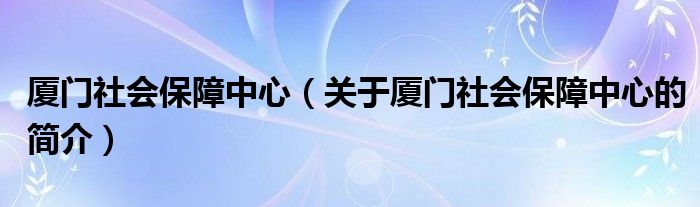 厦门社会保障中心（关于厦门社会保障中心的简介）