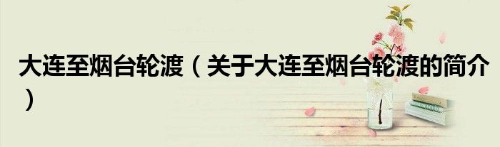 大连至烟台轮渡（关于大连至烟台轮渡的简介）