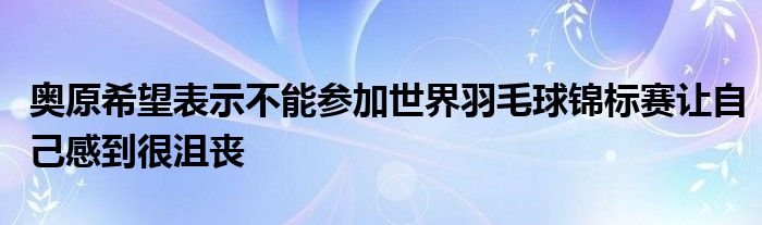 奥原希望表示不能参加世界羽毛球锦标赛让自己感到很沮丧