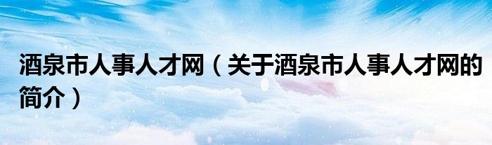 酒泉市人事人才网（关于酒泉市人事人才网的简介）