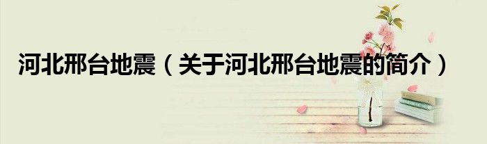 河北邢台地震（关于河北邢台地震的简介）