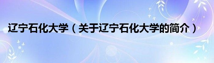 辽宁石化大学（关于辽宁石化大学的简介）