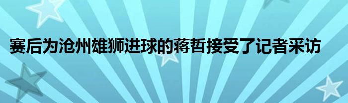 赛后为沧州雄狮进球的蒋哲接受了记者采访