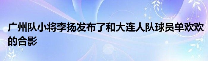 广州队小将李扬发布了和大连人队球员单欢欢的合影