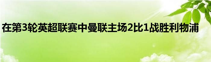 在第3轮英超联赛中曼联主场2比1战胜利物浦