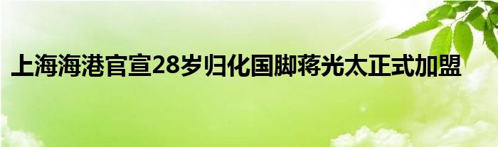 上海海港官宣28岁归化国脚蒋光太正式加盟