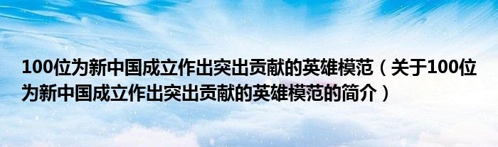 100位为新中国成立作出突出贡献的英雄模范（关于100位为新中国成立作出突出贡献的英雄模范的简介）
