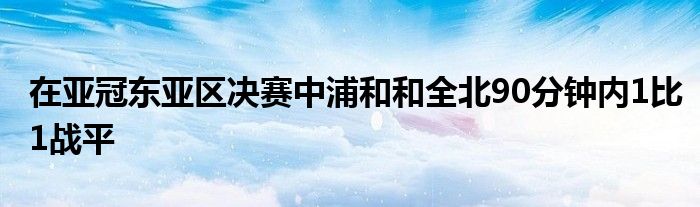 在亚冠东亚区决赛中浦和和全北90分钟内1比1战平