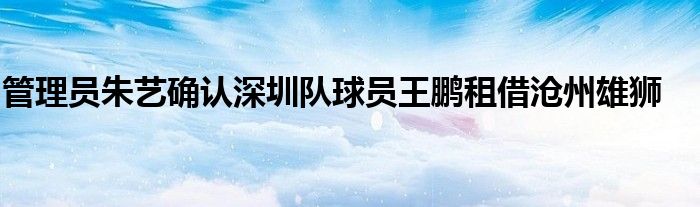 管理员朱艺确认深圳队球员王鹏租借沧州雄狮