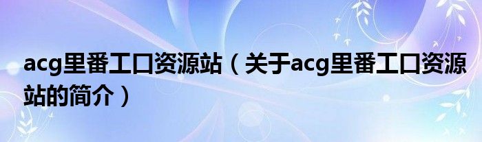 acg里番工口资源站（关于acg里番工口资源站的简介）