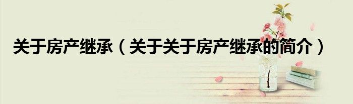 关于房产继承（关于关于房产继承的简介）