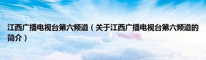 江西广播电视台第六频道（关于江西广播电视台第六频道的简介）