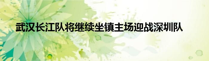 武汉长江队将继续坐镇主场迎战深圳队