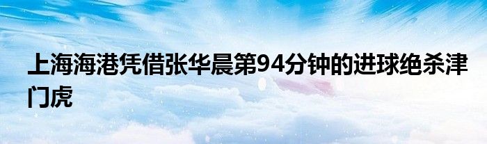 上海海港凭借张华晨第94分钟的进球绝杀津门虎