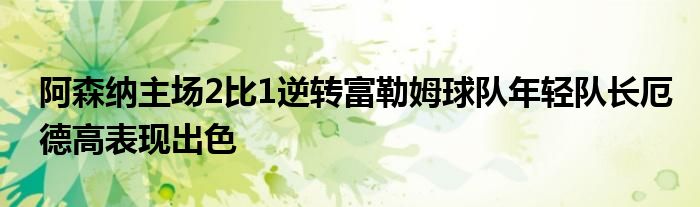 阿森纳主场2比1逆转富勒姆球队年轻队长厄德高表现出色