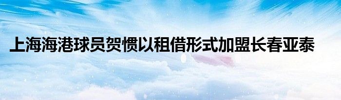 上海海港球员贺惯以租借形式加盟长春亚泰