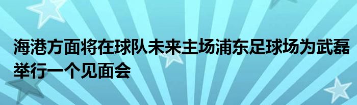 海港方面将在球队未来主场浦东足球场为武磊举行一个见面会