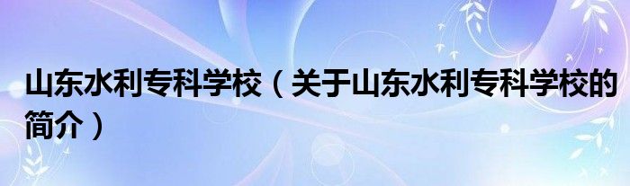 山东水利专科学校（关于山东水利专科学校的简介）