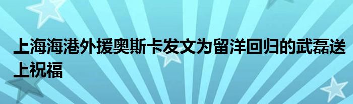 上海海港外援奥斯卡发文为留洋回归的武磊送上祝福