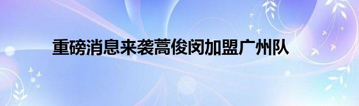 重磅消息来袭蒿俊闵加盟广州队