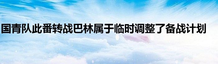 国青队此番转战巴林属于临时调整了备战计划