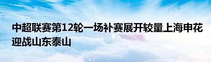 中超联赛第12轮一场补赛展开较量上海申花迎战山东泰山