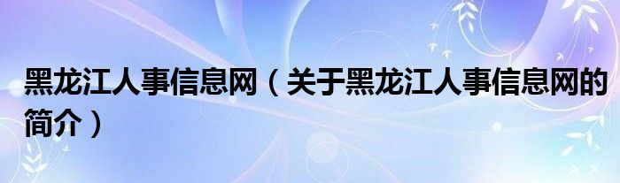 黑龙江人事信息网（关于黑龙江人事信息网的简介）