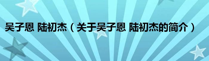 吴子恩 陆初杰（关于吴子恩 陆初杰的简介）