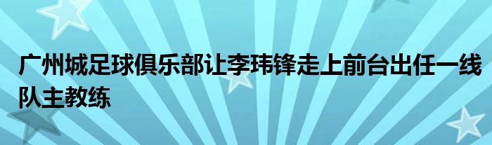 广州城足球俱乐部让李玮锋走上前台出任一线队主教练