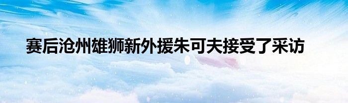 赛后沧州雄狮新外援朱可夫接受了采访