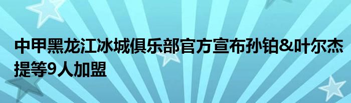 中甲黑龙江冰城俱乐部官方宣布孙铂&叶尔杰提等9人加盟