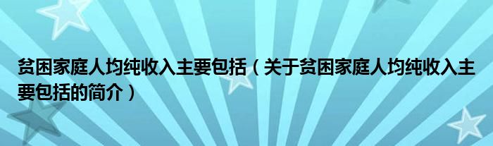 贫困家庭人均纯收入主要包括（关于贫困家庭人均纯收入主要包括的简介）